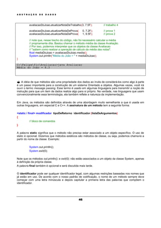 A B S T R A Ç Ã O D E D A D O S
46
avaliacaoDoJoao.atualizarNotaDeTrabalho(3, 7.5F); // trabalho 4
avaliacaoDoJoao.atualizarNotaDeProva( 0, 7.2F); // prova 1
avaliacaoDoJoao.atualizarNotaDeProva( 1, 9.5F); // prova 2
// note que, nesse trecho do código, não foi necessário calcular a média
// propriamente dita. Bastou chamar o método média da classe Avaliação.
// Por isso, podemos interpretar que os objetos da classe Avaliacao
// "sabem como realizar a operação de cálculo da média das notas".
float mediaDoJoao = avaliacaoDoJoao.media();
System.out.println("Média do João = " + mediaDoJoao);
}
C:FelipeficAvaliacao>java Avaliacao
Média do João = 8.3
? A idéia de que métodos são uma propriedade dos dados ao invés de considerá-los como algo à parte
é um passo importante para a construção de um sistema Orientado a objetos. Algumas vezes, você irá
ouvir o termo message passing. Esse termo é usado em algumas linguagens para transmitir a noção de
instrução para que um item de dados realize algo para si próprio. Na verdade, nas linguagens que usam
convencionalmente essa terminologia, ela também reflete a natureza da implementação.
Em Java, os métodos são definidos através de uma abordagem muito semelhante a que é usada em
outras linguagens, em especial C e C++. A assinatura de um método tem a seguinte forma:
<static / final> modificador tipoDeRetorno identificador (listaDeArgumentos)
{
// bloco de comandos
}
A palavra static significa que o método não precisa estar associado a um objeto específico. O uso de
static é opcional. Dizemos que métodos estáticos são métodos de classe, ou seja, podemos chama-lo a
partir do nome da classe. Exemplo:
System.out.println();
System.exit(0);
Note que os métodos out.println(); e exit(0); não estão associados a um objeto da classe System, apenas
à definição da própria classe.
A palavra final também é opcional e será discutida mais tarde.
O identificador pode ser qualquer identificador legal, com algumas restrições baseadas nos nomes que
já estão em uso. De acordo com o nosso padrão de codificação, o nome de um método sempre deve
começar com uma letra minúscula e depois capitular a primeira letra das palavras que compõem o
identificador.
 