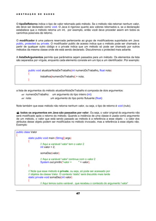 A B S T R A Ç Ã O D E D A D O S
47
O tipoDeRetorno indica o tipo de valor retornado pelo método. Se o método não retornar nenhum valor,
ele deve ser declarado como void. O Java é rigoroso quanto aos valores retornados e, se a declaração
estabelece que o método retorna um int, por exemplo, então você deve proceder assim em todos os
caminhos possíveis de retorno.
O modificador é uma palavra reservada pertencente ao grupo de modificadores suportados em Java:
public, protected ou private. O modificador public de acesso indica que o método pode ser chamado a
partir de qualquer outro código e o private indica que um método só pode ser chamado por outros
métodos da mesma classe onde ele está sendo declarado. Discutiremos o protected mais adiante.
A listaDeArgumentos permite que parâmetros sejam passados para um método. Os elementos da lista
são separados por vírgula, enquanto cada elemento consiste em um tipo e um identificador. Por exemplo:
public void atualizarNotaDeTrabalho(int numeroDoTrabalho, float nota)
{
trabalhos[numeroDoTrabalho] = nota;
}
a lista de argumentos do método atualizarNotaDeTrabalho é composta de dois argumentos:
?? numeroDoTrabalho: um argumento do tipo inteiro (int)
?? nota: um argumento do tipo ponto flutuante (float)
Note também que esse método não retorna nenhum valor, ou seja, o tipo de retorno é void (nulo).
? todos os argumentos em Java são passados por valor. Ou seja, o valor original do argumento não
será modificado após o retorno do método. Quando a instância de uma classe é usada como argumento
de um método, o valor que está sendo passado ao método é a referência a esse objeto – o valor dos
atributos desse objeto podem ser modificados no método invocado, mas a referência a esse objeto não.
Exemplo:
public class Valor
{
static public void main (String[] args)
{
// Aqui a variável 'valor' tem o valor 2
int valor = 2;
somaDez(valor);
// Aqui a variável 'valor' continua com o valor 2
System.out.println("valor = " + valor);
}
// Note que esse método é private, ou seja, só pode ser acessado por
// objetos da classe Valor. O contexto 'static' será discutido mais tarde
static private void somaDez(int valor)
{
// Aqui temos outra variável , que recebeu o conteúdo do argumento 'valor'
 