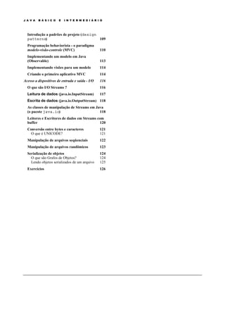 J A V A B Á S I C O E I N T E R M E D I Á R I O
Introdução a padrões de projeto (design
patterns) 109
Programação behaviorista - o paradigma
modelo-visão-controle (MVC) 110
Implementando um modelo em Java
(Observable) 113
Implementando visões para um modelo 114
Criando o primeiro aplicativo MVC 114
Acesso a dispositivos de entrada e saída - I/O 116
O que são I/O Streams ? 116
Leitura de dados (java.io.InputStream) 117
Escrita de dados (java.io.OutputStream) 118
As classes de manipulação de Streams em Java
(o pacote java.io) 118
Leitores e Escritores de dados em Streams com
buffer 120
Conversão entre bytes e caracteres 121
O que é UNICODE? 121
Manipulação de arquivos seqüenciais 122
Manipulação de arquivos randômicos 123
Serialização de objetos 124
O que são Grafos de Objetos? 124
Lendo objetos serializados de um arquivo 125
Exercícios 126
 