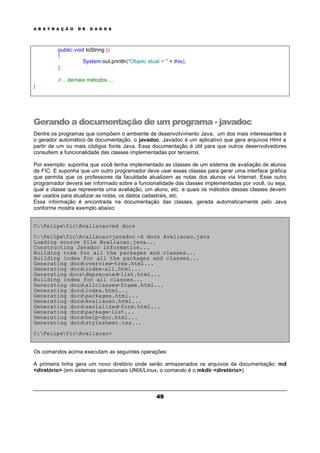 A B S T R A Ç Ã O D E D A D O S
49
public void toString ()
{
System.out.println("Objeto atual = " + this);
}
//... demais métodos ...
}
Gerando a documentação de um programa - javadoc
Dentre os programas que compõem o ambiente de desenvolvimento Java, um dos mais interessantes é
o gerador automático de documentação, o javadoc. Javadoc é um aplicativo que gera arquivos Html a
partir de um ou mais códigos fonte Java. Essa documentação é útil para que outros desenvolvedores
consultem a funcionalidade das classes implementadas por terceiros.
Por exemplo: suponha que você tenha implementado as classes de um sistema de avaliação de alunos
da FIC. E suponha que um outro programador deve usar essas classes para gerar uma interface gráfica
que permita que os professores da faculdade atualizem as notas dos alunos via Internet. Esse outro
programador deverá ser informado sobre a funcionalidade das classes implementadas por você, ou seja,
qual a classe que representa uma avaliação, um aluno, etc. e quais os métodos dessas classes devem
ser usados para atualizar as notas, os dados cadastrais, etc.
Essa informação é encontrada na documentação das classes, gerada automaticamente pelo Java
conforme mostra exemplo abaixo:
C:FelipeficAvaliacao>md docs
C:FelipeficAvaliacao>javadoc -d docs Avaliacao.java
Loading source file Avaliacao.java...
Constructing Javadoc information...
Building tree for all the packages and classes...
Building index for all the packages and classes...
Generating docsoverview-tree.html...
Generating docsindex-all.html...
Generating docsdeprecated-list.html...
Building index for all classes...
Generating docsallclasses-frame.html...
Generating docsindex.html...
Generating docspackages.html...
Generating docsAvaliacao.html...
Generating docsserialized-form.html...
Generating docspackage-list...
Generating docshelp-doc.html...
Generating docsstylesheet.css...
C:FelipeficAvaliacao>
Os comandos acima executam as seguintes operações:
A primeira linha gera um novo diretório onde serão armazenados os arquivos da documentação: md
<diretório> (em sistemas operacionais UNIX/Linux, o comando é o mkdir <diretório>)
 