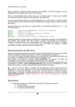 A B S T R A Ç Ã O D E D A D O S
50
Depois é chamado o aplicativo javadoc, passando como parâmetro da linha de comando o nome do
código-fonte (ou dos códigos-fonte) a serem documentados.
Para ver a documentação recém criada, basta usar um browser para ler o arquivo que foi gerado
automaticamente dentro do diretório de documentação: ./docs/index.html
Note que a documentação realça partes da documentação, como o nome do autor, a versão da classe,
etc. Esse destaque pode ser definido durante a implementação do código, através de TAGS reservadas
pelo javadoc.
Algumas dessas tags, que devem ser usadas dentro de comentários delimitados por /** */, são
enumeradas abaixo:
@author o nome de quem implementou a classe (ou da empresa).
@version a versão da classe
@param o nome de um argumento usado por um método
@return o retorno de um método
@exception o tipo de exceção ao qual um método está sujeito
O aplicativo javadoc tem várias opções que permitem ao programador personalizar a documentação de
seus sistemas. Para aprender mais sobre o javadoc, consulte a documentação que acompanha o
ambiente de desenvolvimento Java. (normalmente, essa documentação se encontra no diretório:
../jdk1.3.1/docs/tooldocs/javadoc/index.html, mas pode variar conforme o sistema
operacional e as opções utilizadas durante a instalação do jdk).
Documentação da API Java
Agora que você está familiarizado com o formato de documentação usado pelo Java, podemos investigar
a API Java (Application Programming Interface – interface de programação de aplicativo).
A API Java é um conjunto de classes disponíveis aos programadores, desenvolvidas pela SUN e que
visam agilizar a produção de softwares compatíveis com a linguagem Java.
Essas classes se encontram no diretório ../jdk1.3.1/jre/lib/rt.jar. (Os arquivos *.jar podem ser
"investigados" com aplicativos de compactação de arquivos, tais como o WinZIP)
A documentação dessas classes está publicada na documentação do ambiente de desenvolvimento Java
(normalmente no diretório ../jdk1.3.1/docs/api/index.html). Note que essa documentação foi criada
também pelo javadoc, e que tem o mesmo formato da documentação das classes
? é vital que o aluno se habitue a consultar essa documentação durante o desenvolvimento de
programas em Java. Nesse primeiro momento, procure navegar pela documentação da API Java,
identificando o formato da informação, os termos,etc. Outra boa iniciativa é consultar também a
documentação do ambiente de desenvolvimento Java, que normalmente se encontra no diretório
../jdk1.3.1/docs/index.html. Conhecer amplamente a API Java é prerrogativa para todo bom
programador Java.
Exercícios
1. Implemente um classe que represente um aluno da FIC, contendo três membros:
a. O nome do aluno
b. O número de matrícula do aluno
c. Um objeto da classe Avaliacao
 
