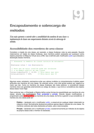 Encapsulamento e sobrecarga de
métodos
Esta seção apresenta o controle sobre a acessibilidade dos membros de uma classe e a
implementação de classes com comportamento dinâmico através da sobrecarga de
métodos.
Acessibilidade dos membros de uma classe
Considere a criação de uma classe, por exemplo, a classe Avaliacao vista na aula passada. Quando
instanciamos um objeto da classe Avaliacao, seus membros podem acessados por quaisquer outros
objetos presentes na Máquina Virtual Java (JVM). Isso é definido pelo modificador public que antecede a
declaração desses membros.
// Acessando os membros da classe carteira de estudante:
Avaliacao notas = new Avaliacao();
// Note que um valor inválido pode ser atribuído
// a um membro público de uma classe
notas.trabalhos[0] = -4.5F; // Nota menor que zero
notas.provas[1] = 20F; // Nota maior que 10
Algumas vezes, entretanto, precisamos evitar que valores inválidos ou comportamentos inválidos sejam
atribuídos aos membros de uma classe. No exemplo acima, uma nota jamais poderia ser negativa ou
maior que dez. Como os membros da classe Avaliacao são todos públicos, a consistência desses
membros deve ser garantida externamente ao código da classe, o que torna a consistência dos objetos
dessa classe muito frágil.
Para contornar isso, a Orientação a Objetos define outras formas de acessibilidade aos membros de uma
classe, através dos modificadores final, protected e private. Através desses modificadores, o
programador pode ENCAPSULAR os membros de uma classe, de forma a garantir a sua consistência. O
membro de uma classe pode ser:
o Público – declarado com o modificador public, e acessível por qualquer objeto instanciado na
máquina virtual. Normalmente declaramos públicos apenas alguns métodos de uma classe. Os
membros variáveis são todos declarados privados, salvo raras exceções.
o Privado – declarado com o modificador private, e acessível somente por métodos da de objetos
da própria classe onde o membro foi declarado.
9
 