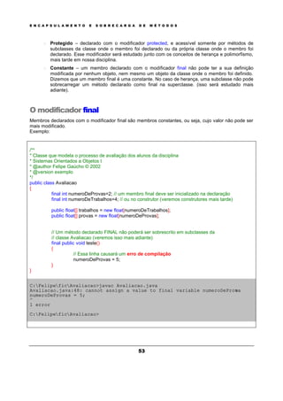 E N C A P S U L A M E N T O E S O B R E C A R G A D E M É T O D O S
53
o Protegido – declarado com o modificador protected, e acessível somente por métodos de
subclasses da classe onde o membro foi declarado ou da própria classe onde o membro foi
declarado. Esse modificador será estudado junto com os conceitos de herança e polimorfismo,
mais tarde em nossa disciplina.
o Constante – um membro declarado com o modificador final não pode ter a sua definição
modificada por nenhum objeto, nem mesmo um objeto da classe onde o membro foi definido.
Dizemos que um membro final é uma constante. No caso de herança, uma subclasse não pode
sobrecarregar um método declarado como final na superclasse. (isso será estudado mais
adiante).
O modificador final
Membros declarados com o modificador final são membros constantes, ou seja, cujo valor não pode ser
mais modificado.
Exemplo:
/**
* Classe que modela o processo de avaliação dos alunos da disciplina
* Sistemas Orientados a Objetos I
* @author Felipe Gaúcho © 2002
* @version exemplo
*/
public class Avaliacao
{
final int numeroDeProvas=2; // um membro final deve ser inicializado na declaração
final int numeroDeTrabalhos=4; // ou no construtor (veremos construtores mais tarde)
public float[] trabalhos = new float[numeroDeTrabalhos];
public float[] provas = new float[numeroDeProvas];
// Um método declarado FINAL não poderá ser sobrescrito em subclasses da
// classe Avaliacao (veremos isso mais adiante)
final public void teste()
{
// Essa linha causará um erro de compilação
numeroDeProvas = 5;
}
}
C:FelipeficAvaliacao>javac Avaliacao.java
Avaliacao.java:48: cannot assign a value to final variable numeroDeProvas
numeroDeProvas = 5;
^
1 error
C:FelipeficAvaliacao>
 
