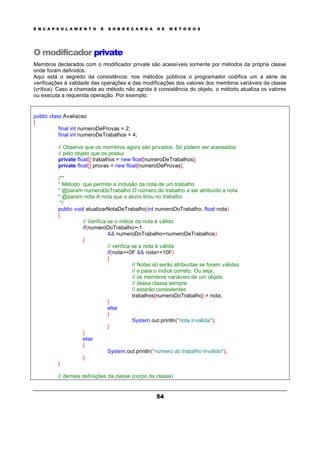 E N C A P S U L A M E N T O E S O B R E C A R G A D E M É T O D O S
54
O modificador private
Membros declarados com o modificador private são acessíveis somente por métodos da própria classe
onde foram definidos.
Aqui está o segredo da consistência: nos métodos públicos o programador codifica um a série de
verificações à validade das operações e das modificações dos valores dos membros variáveis da classe
(crítica). Caso a chamada ao método não agrida à consistência do objeto, o método atualiza os valores
ou executa a requerida operação. Por exemplo:
public class Avaliacao
{
final int numeroDeProvas = 2;
final int numeroDeTrabalhos = 4;
// Observe que os membros agora são privados. Só podem ser acessados
// pelo objeto que os possui.
private float[] trabalhos = new float[numeroDeTrabalhos];
private float[] provas = new float[numeroDeProvas];
/**
* Método que permite a inclusão da nota de um trabalho
* @param numeroDoTrabalho O número do trabalho a ser atribuído a nota
* @param nota A nota que o aluno tirou no trabalho
*/
public void atualizarNotaDeTrabalho(int numeroDoTrabalho, float nota)
{
// Verifica se o índice da nota é válido
if(numeroDoTrabalho>-1
&& numeroDoTrabalho<numeroDeTrabalhos)
{
// verifica se a nota é válida
if(nota>=0F && nota<=10F)
{
// Notas só serão atribuídas se forem válidas
// e para o índice correto. Ou seja,
// os membros variáveis de um objeto
// dessa classe sempre
// estarão consistentes
trabalhos[numeroDoTrabalho] = nota;
}
else
{
System.out.println("nota inválida");
}
}
else
{
System.out.println("número do trabalho inválido");
}
}
// demais definições da classe (corpo da classe)
 