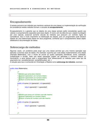 E N C A P S U L A M E N T O E S O B R E C A R G A D E M É T O D O S
55
}
Encapsulamento
O acesso exclusivo por métodos aos membros variáveis de uma classe e a implementação da verificação
de consistência nesses métodos formam o conceito de encapsulamento.
Encapsulamento é a garantia que os objetos de uma classe sempre serão consistentes quanto aos
valores e comportamento esperados para esse objeto. O nome vem da idéia de que o objeto é protegido
por uma cápsula, acessível somente através de métodos que possuem um controle rígido de
consistência. Isso é muito importante na distribuição de classes, pois um programador pode declarar
objetos de uma determinada classe em seus programas, confiando que o comportamento desse objeto
obedecerá à documentação da classe.
Sobrecarga de métodos
Algumas vezes, um problema pode exigir que uma classe permita que uma mesma operação seja
aplicada a diversos tipos de dados. Por exemplo: suponha que você esteja implementando uma classe
chamada Matematica, com o intuito de prover as quatro operações aritméticas: soma, subtração,
multiplicação e divisão. Note que essas operações podem ser aplicadas a números inteiros ou
fracionários, e seria tedioso para o programador ficar diferenciando os métodos para cada tipo de
argumento (ex: somaDeInteiros(), somaDeDouble(), etc..)
A solução para isso é conhecida em Orientação a Objetos como sobrecarga de métodos, exemplo:
public class Matematica
{
/**
* Método que soma dois inteiros
* @param operando1 um número inteiro
* @param operando2 um número inteiro
* @return a soma dos dois operandos
*/
public int soma (int operando1, int operando2)
{
return operando1 + operando2;
}
/**
* Método que soma um número com ele mesmo
* @param operando um número inteiro
* @return a soma do numero com ele mesmo
*/
public int soma (int operando)
{
return operando + operando;
}
/**
 