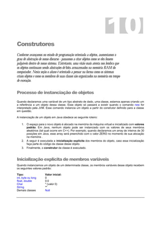 Construtores
Conforme avançamos no estudo de programação orientada a objetos, aumentamos o
grau de abstração de nosso discurso - passamos a citar objetos como se eles fossem
palpáveis dentro de nosso sistema. Entretanto, uma visão mais atenta nos lembra que
os objetos continuam sendo abstrações de bits armazenados na memória RAM do
computador. Nesta seção o aluno é orientado a pensar na forma como os sistemas
criam objetos e como os membros de suas classes são organizados na memória em tempo
de execução.
Processo de instanciação de objetos
Quando declaramos uma variável de um tipo abstrato de dado, uma classe, estamos apenas criando um
a referência a um objeto dessa classe. Esse objeto só passará a existir quando o comando new for
interpretado pela JVM. Esse comando instancia um objeto a partir do construtor definido para a classe
em questão.
A instanciação de um objeto em Java obedece ao seguinte roteiro:
1. O espaço para o novo objeto é alocado na memória da máquina virtual e inicializado com valores
padrão. Em Java, nenhum objeto pode ser instanciado com os valores de seus membros
aleatórios (tal qual ocorre em C++). Por exemplo, quando declaramos um array de inteiros de 30
posições em Java, esse array será preenchido com o valor ZERO no momento de sua alocação
na memória .
2. A seguir é executada a inicialização explicita dos membros do objeto, caso essa inicialização
faça parte do código da classe desse objeto.
3. Finalmente, o construtor da classe é executado.
Inicialização explícita de membros variáveis
Quando instanciamos um objeto de um determinada classe, os membros variáveis desse objeto recebem
os seguintes valores padrão:
Tipo: Valor inicial:
int, byte ou long 0
float, double 0.0
Char '' (valor 0)
String ""
Demais classes Null
10
 