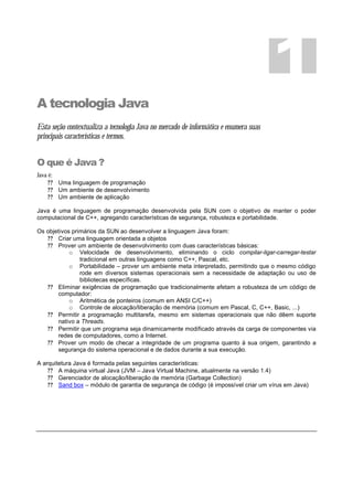 A tecnologia Java
Esta seção contextualiza a tecnologia Java no mercado de informática e enumera suas
principais características e termos.
O que é Java ?
Java é:
? ? Uma linguagem de programação
? ? Um ambiente de desenvolvimento
? ? Um ambiente de aplicação
Java é uma linguagem de programação desenvolvida pela SUN com o objetivo de manter o poder
computacional de C++, agregando características de segurança, robusteza e portabilidade.
Os objetivos primários da SUN ao desenvolver a linguagem Java foram:
? ? Criar uma linguagem orientada a objetos
? ? Prover um ambiente de desenvolvimento com duas características básicas:
o Velocidade de desenvolvimento, eliminando o ciclo compilar-ligar-carregar-testar
tradicional em outras linguagens como C++, Pascal, etc.
o Portabilidade – prover um ambiente meta interpretado, permitindo que o mesmo código
rode em diversos sistemas operacionais sem a necessidade de adaptação ou uso de
bibliotecas específicas.
? ? Eliminar exigências de programação que tradicionalmente afetam a robusteza de um código de
computador:
o Aritmética de ponteiros (comum em ANSI C/C++)
o Controle de alocação/liberação de memória (comum em Pascal, C, C++, Basic, ...)
? ? Permitir a programação multitarefa, mesmo em sistemas operacionais que não dêem suporte
nativo a Threads.
? ? Permitir que um programa seja dinamicamente modificado através da carga de componentes via
redes de computadores, como a Internet.
? ? Prover um modo de checar a integridade de um programa quanto à sua origem, garantindo a
segurança do sistema operacional e de dados durante a sua execução.
A arquitetura Java é formada pelas seguintes características:
? ? A máquina virtual Java (JVM – Java Virtual Machine, atualmente na versão 1.4)
? ? Gerenciador de alocação/liberação de memória (Garbage Collection)
? ? Sand box – módulo de garantia de segurança de código (é impossível criar um vírus em Java)
1
 