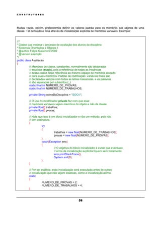 C O N S T R U T O R E S
58
Muitas vezes, porém, pretendemos definir os valores padrão para os membros dos objetos de uma
classe. Tal definição é feita através da inicialização explícita de membros variáveis. Exemplo:
/**
* Classe que modela o processo de avaliação dos alunos da disciplina
* Sistemas Orientados a Objetos I
* @author Felipe Gaúcho © 2002
* @version exemplo
*/
public class Avaliacao
{
// Membros de classe, constantes, normalmente são declarados
// estáticos (static), pois a referência de todas as instâncias
// dessa classe farão referência ao mesmo espaço de memória alocado
// para esses membros. Padrão de codificação: variáveis finais são
// declaradas sempre com todas as letras maiúsculas, e as palavras
// são separadas por subscritos (_)
static final int NUMERO_DE_PROVAS;
static final int NUMERO_DE_TRABALHOS;
private String nomeDaDisciplina = "SOO-I";
// O uso do modificador private faz com que esse
// membros variáveis sejam membros do objeto e não da classe
private float[] trabalhos;
private float[] provas;
// Note que isso é um bloco inicializador e não um método, pois não
// tem assinatura.
{
try
{
trabalhos = new float[NUMERO_DE_TRABALHOS];
provas = new float[NUMERO_DE_PROVAS];
}
catch(Exception erro)
{
// O objetivo do bloco inicializador é evitar que eventuais
// erros de inicialização explícita fiquem sem tratamento.
erro.printStackTrace();
System.exit(0);
}
}
// Por ser estática, essa inicialização será executada antes de outras
// inicialização que não sejam estáticas, como a inicialização acima.
static
{
NUMERO_DE_PROVAS = 2;
NUMERO_DE_TRABALHOS = 4;
}
 