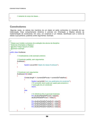 C O N S T R U T O R E S
59
// restante do corpo da classe....
}
Construtores
Algumas vezes, os valores dos membros de um objeto só serão conhecidos no momento de sua
instanciação. Esse comportamento dinâmico é previsto em Orientação a Objetos através da
implementação de construtores. Em Java, um construtor é um método, identificado com o nome da
classe a que pertence, podendo conter argumentos. Exemplo:
/**
* Classe que modela o processo de avaliação dos alunos da disciplina
* Sistemas Orientados a Objetos I
* @author Felipe Gaúcho © 2002
* @version exemplo
*/
public class Avaliacao
{
// inicializadores (vide exemplo anterior)
// Construtor padrão, sem argumentos
Avaliacao()
{
System.out.println("objeto da classe Avaliacao");
}
// Construtor com argumentos
Avaliacao(int[] notas)
{
if(notas.length != (numeroDeProvas + numeroDeTrabalhos))
{
System.out.println("erro nos parâmetros do construtor");
// O comando return pode ser usado para encerrar a
// execução de um construtor
return;
}
else
{
// A referência this é opcional (implícita)
this.atualizarNotaDeProva(0, notas[0]);
atualizarNotaDeProva(1, notas[1]);
this.atualizarNotaDeTrabalho(0, notas[2]);
this.atualizarNotaDeTrabalho(1, notas[3]);
this.atualizarNotaDeTrabalho(2, notas[4]);
this.atualizarNotaDeTrabalho(3, notas[5]);
}
}
 