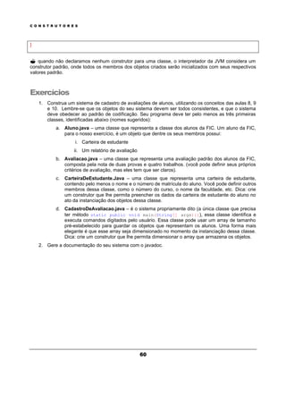 C O N S T R U T O R E S
60
}
? quando não declaramos nenhum construtor para uma classe, o interpretador da JVM considera um
construtor padrão, onde todos os membros dos objetos criados serão inicializados com seus respectivos
valores padrão.
Exercícios
1. Construa um sistema de cadastro de avaliações de alunos, utilizando os conceitos das aulas 8, 9
e 10. Lembre-se que os objetos do seu sistema devem ser todos consistentes, e que o sistema
deve obedecer ao padrão de codificação. Seu programa deve ter pelo menos as três primeiras
classes, identificadas abaixo (nomes sugeridos):
a. Aluno.java – uma classe que representa a classe dos alunos da FIC. Um aluno da FIC,
para o nosso exercício, é um objeto que dentre os seus membros possui:
i. Carteira de estudante
ii. Um relatório de avaliação
b. Avaliacao.java – uma classe que representa uma avaliação padrão dos alunos da FIC,
composta pela nota de duas provas e quatro trabalhos. (você pode definir seus próprios
critérios de avaliação, mas eles tem que ser claros).
c. CarteiraDeEstudante.Java – uma classe que representa uma carteira de estudante,
contendo pelo menos o nome e o número de matrícula do aluno. Você pode definir outros
membros dessa classe, como o número do curso, o nome da faculdade, etc. Dica: crie
um construtor que lhe permita preencher os dados da carteira de estudante do aluno no
ato da instanciação dos objetos dessa classe.
d. CadastroDeAvaliacao.java – é o sistema propriamente dito (a única classe que precisa
ter método static public void main(String[] args){}), essa classe identifica e
executa comandos digitados pelo usuário. Essa classe pode usar um array de tamanho
pré-estabelecido para guardar os objetos que representam os alunos. Uma forma mais
elegante é que esse array seja dimensionado no momento da instanciação dessa classe.
Dica: crie um construtor que lhe permita dimensionar o array que armazena os objetos.
2. Gere a documentação do seu sistema com o javadoc.
 