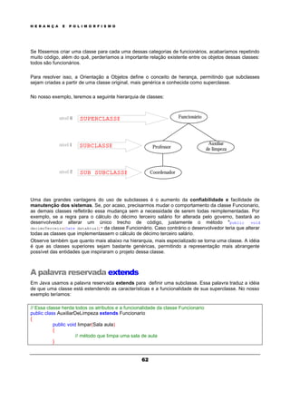 H E R A N Ç A E P O L I M O R F I S M O
62
Se fôssemos criar uma classe para cada uma dessas categorias de funcionários, acabaríamos repetindo
muito código, além do quê, perderíamos a importante relação existente entre os objetos dessas classes:
todos são funcionários.
Para resolver isso, a Orientação a Objetos define o conceito de herança, permitindo que subclasses
sejam criadas a partir de uma classe original, mais genérica e conhecida como superclasse.
No nosso exemplo, teremos a seguinte hierarquia de classes:
Uma das grandes vantagens do uso de subclasses é o aumento da confiabilidade e facilidade de
manutenção dos sistemas. Se, por acaso, precisarmos mudar o comportamento da classe Funcionario,
as demais classes refletirão essa mudança sem a necessidade de serem todas reimplementadas. Por
exemplo, se a regra para o cálculo do décimo terceiro salário for alterada pelo governo, bastará ao
desenvolvedor alterar um único trecho de código, justamente o método "public void
decimoTerceiro(Date dataAtual)" da classe Funcionário. Caso contrário o desenvolvedor teria que alterar
todas as classes que implementassem o cálculo de décimo terceiro salário.
Observe também que quanto mais abaixo na hierarquia, mais especializado se torna uma classe. A idéia
é que as classes superiores sejam bastante genéricas, permitindo a representação mais abrangente
possível das entidades que inspiraram o projeto dessa classe.
A palavra reservada extends
Em Java usamos a palavra reservada extends para definir uma subclasse. Essa palavra traduz a idéia
de que uma classe está estendendo as características e a funcionalidade de sua superclasse. No nosso
exemplo teríamos:
// Essa classe herda todos os atributos e a funcionalidade da classe Funcionario
public class AuxiliarDeLimpeza extends Funcionario
{
public void limpar(Sala aula)
{
// método que limpa uma sala de aula
}
Funcionário
Auxiliar
de limpeza
Coordenador
Professor
SUPERCLASSE
SUB SUBCLASSE
SUBCLASSE
nível 0
nível 1
nível 2
 