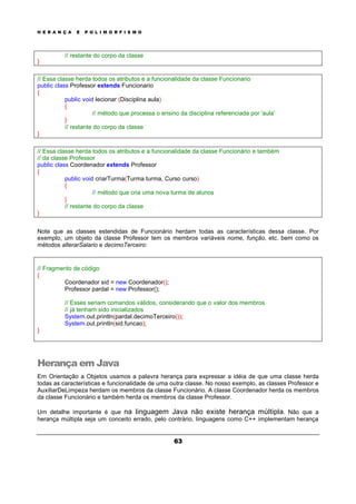H E R A N Ç A E P O L I M O R F I S M O
63
// restante do corpo da classe
}
// Essa classe herda todos os atributos e a funcionalidade da classe Funcionario
public class Professor extends Funcionario
{
public void lecionar (Disciplina aula)
{
// método que processa o ensino da disciplina referenciada por 'aula'
}
// restante do corpo da classe
}
// Essa classe herda todos os atributos e a funcionalidade da classe Funcionário e também
// da classe Professor
public class Coordenador extends Professor
{
public void criarTurma(Turma turma, Curso curso)
{
// método que cria uma nova turma de alunos
}
// restante do corpo da classe
}
Note que as classes estendidas de Funcionário herdam todas as características dessa classe. Por
exemplo, um objeto da classe Professor tem os membros variáveis nome, função, etc. bem como os
métodos alterarSalario e decimoTerceiro:
// Fragmento de código
{
Coordenador sid = new Coordenador();
Professor pardal = new Professor();
// Esses seriam comandos válidos, considerando que o valor dos membros
// já tenham sido inicializados
System.out.println(pardal.decimoTerceiro());
System.out.println(sid.funcao);
}
Herança em Java
Em Orientação a Objetos usamos a palavra herança para expressar a idéia de que uma classe herda
todas as características e funcionalidade de uma outra classe. No nosso exemplo, as classes Professor e
AuxiliarDeLimpeza herdam os membros da classe Funcionário. A classe Coordenador herda os membros
da classe Funcionário e também herda os membros da classe Professor.
Um detalhe importante é que na linguagem Java não existe herança múltipla. Não que a
herança múltipla seja um conceito errado, pelo contrário, linguagens como C++ implementam herança
 