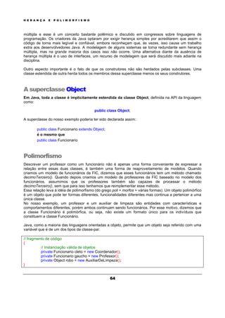 H E R A N Ç A E P O L I M O R F I S M O
64
múltipla e esse é um conceito bastante polêmico e discutido em congressos sobre linguagens de
programação. Os criadores da Java optaram por exigir herança simples por acreditarem que assim o
código de torna mais legível e confiável, embora reconheçam que, às vezes, isso causa um trabalho
extra aos desenvolvedores Java. A modelagem de alguns sistemas se torna redundante sem herança
múltipla, mas na grande maioria dos casos isso não ocorre. Uma alternativa diante da ausência de
herança múltipla é o uso de interfaces, um recurso de modelagem que será discutido mais adiante na
disciplina.
Outro aspecto importante é o fato de que os construtores não são herdados pelas subclasses. Uma
classe estendida de outra herda todos os membros dessa superclasse menos os seus construtores.
A superclasse Object
Em Java, toda a classe é implicitamente estendida da classe Object, definida na API da linguagem
como:
public class Object;
A superclasse do nosso exemplo poderia ter sido declarada assim:
public class Funcionario extends Object;
é o mesmo que
public class Funcionario
Polimorfismo
Descrever um professor como um funcionário não é apenas uma forma conveniente de expressar a
relação entre essas duas classes, é também uma forma de reaproveitamento de modelos. Quando
criamos um modelo de funcionários da FIC, dizemos que esses funcionários tem um método chamado
decimoTerceiro(). Quando depois criamos um modelo de professores da FIC baseado no modelo dos
funcionários, assumimos que os professores também são capazes de processar o método
decimoTerceiro(), sem que para isso tenhamos que reimplementar esse método.
Essa relação leva à idéia de polimorfismo (do grego poli + morfos = várias formas). Um objeto polimórfico
é um objeto que pode ter formas diferentes, funcionalidades diferentes mas continua a pertencer a uma
única classe.
No nosso exemplo, um professor e um auxiliar de limpeza são entidades com características e
comportamentos diferentes, porém ambos continuam sendo funcionários. Por esse motivo, dizemos que
a classe Funcionário é polimórfica, ou seja, não existe um formato único para os indivíduos que
constituem a classe Funcionário.
Java, como a maioria das linguagens orientadas a objeto, permite que um objeto seja referido com uma
variável que é de um dos tipos da classe-pai:
// fragmento de código
{
// Instanciação válida de objetos
private Funcionario cleto = new Coordenador();
private Funcionario gaucho = new Professor();
private Object robo = new AuxiliarDeLimpeza();
}
 