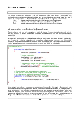 H E R A N Ç A E P O L I M O R F I S M O
65
? quando criamos uma referência a um tipo abstrato de dados, uma classe, o compilador Java
considera que o objeto atribuído a essa referência será do tipo declarado e não do tipo usado para criar o
objeto. No exemplo acima, os objetos atribuídos às referências terão as seguintes características:
cleto terá as características de um funcionário e não de um coordenador.
gaucho terá as características de um funcionário e não de um professor.
robo terá as características de um objeto e não de um auxiliar de limpeza.
Argumentos e coleções heterogêneas
Parece estranho criar uma referência para um objeto da classe Funcionario e deliberadamente atribuir-
lhe uma instância da classe Coordenador. É verdade, mas há motivos para que você queira alcançar
esse efeito.
Ao usar essa abordagem, você pode escrever métodos que aceitem um objeto "genérico", nesse caso,
um Funcionario, e trabalhar adequadamente em qualquer subclasse dele. Assim, em uma determinada
aplicação, você pode implementar um método que tem um objeto do tipo Funcionario como argumento e
realiza operações sobre ele, independente da forma como esse objeto foi instanciado:
// fragmento de código
{
static public void main(String[] args)
{
Funcionario[] funcionarios = new Funcionario[3];
// coleção heterogênea
funcionarios[0] = new Coordenador();
funcionarios[1] = new Professor();
funcionarios[2] = new AuxiliarDeLimpeza();
// chamando um método com argumentos heterogêneos
emitirRelatorio(new Professor()); // emitirRelatorio(Professor)
emitirRelatorio(funcionarios[0]); // emitirRelatorio(Funcionario)
}
// Método que usa uma superclasse como argumento:
// Note que esse método pode receber o argumento da classe
// Funcionário ou de qualquer uma de suas subclasses.
static public void emitirRelatorio(Funcionário empregado)
{
System.out.println(empregado.nome + ", " + empregado.salario);
}
}
Uma coleção heterogênea é um agrupamento de coisas diferentes. Em Orientação a Objetos, você pode
criar coleções de quaisquer objetos que tenham em comum uma classe ancestral. No exemplo acima, o
array funcionarios é uma coleção heterogênea de objetos que compartilham a superclasse Funcionario.
Podemos imaginar outras aplicações do uso de coleções heterogêneas, por exemplo, escrever um
método que coloca os funcionários em ordem por salário ou data de admissão sem a preocupação com a
função desses funcionários, se eles são coordenadores, professores ou auxiliares de limpeza.
 