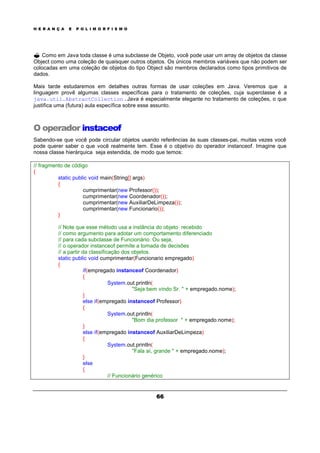 H E R A N Ç A E P O L I M O R F I S M O
66
? Como em Java toda classe é uma subclasse de Objeto, você pode usar um array de objetos da classe
Object como uma coleção de quaisquer outros objetos. Os únicos membros variáveis que não podem ser
colocadas em uma coleção de objetos do tipo Object são membros declarados como tipos primitivos de
dados.
Mais tarde estudaremos em detalhes outras formas de usar coleções em Java. Veremos que a
linguagem provê algumas classes específicas para o tratamento de coleções, cuja superclasse é a
java.util.AbstractCollection.Java é especialmente elegante no tratamento de coleções, o que
justifica uma (futura) aula específica sobre esse assunto.
O operador instaceof
Sabendo-se que você pode circular objetos usando referências às suas classes-pai, muitas vezes você
pode querer saber o que você realmente tem. Esse é o objetivo do operador instanceof. Imagine que
nossa classe hierárquica seja estendida, de modo que temos:
// fragmento de código
{
static public void main(String[] args)
{
cumprimentar(new Professor());
cumprimentar(new Coordenador());
cumprimentar(new AuxiliarDeLimpeza());
cumprimentar(new Funcionario());
}
// Note que esse método usa a instância do objeto recebido
// como argumento para adotar um comportamento diferenciado
// para cada subclasse de Funcionário. Ou seja,
// o operador instanceof permite a tomada de decisões
// a partir da classificação dos objetos.
static public void cumprimentar(Funcionario empregado)
{
if(empregado instanceof Coordenador)
{
System.out.println(
"Seja bem vindo Sr. " + empregado.nome);
}
else if(empregado instanceof Professor)
{
System.out.println(
"Bom dia professor " + empregado.nome);
}
else if(empregado instanceof AuxiliarDeLimpeza)
{
System.out.println(
"Fala aí, grande " + empregado.nome);
}
else
{
// Funcionário genérico
 