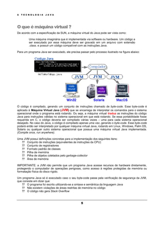 A T E C N O L O G I A J A V A
5
O que é máquina virtual ?
De acordo com a especificação da SUN, a máquina virtual do Java pode ser vista como:
Uma máquina imaginária que é implementada via software ou hardware. Um código a
ser executado por essa máquina deve ser gravado em um arquivo com extensão
.class. e possuir um código compatível com as instruções Java.
Para um programa Java ser executado, ele precisa passar pelo processo ilustrado na figura abaixo:
O código é compilado, gerando um conjunto de instruções chamado de byte-code. Esse byte-code é
aplicado à Máquina Virtual Java (JVM) que se encarrega de interpretar os comandos para o sistema
operacional onde o programa está rodando. Ou seja, a máquina virtual traduz as instruções do código
Java para instruções válidas no sistema operacional em que está rodando. Se essa portabilidade fosse
requerida em C, o código deveria ser compilado várias vezes – uma para cada sistema operacional
desejado. No caso do Java, o código é compilado apenas uma vez, gerando o byte-code. Esse byte-code
poderá então ser interpretado por qualquer máquina virtual Java, rodando em Linux, Windows, Palm OS,
Solaris ou qualquer outro sistema operacional que possua uma máquina virtual Java implementada.
(Compile once, run anywhere).
Uma JVM possui definições concretas para a implementação dos seguintes itens:
? ? Conjunto de instruções (equivalentes às instruções da CPU)
? ? Conjunto de registradores
? ? Formato padrão de classes
? ? Pilha de memória
? ? Pilha de objetos coletados pelo garbage-collector
? ? Área de memória
IMPORTANTE: a JVM não permite que um programa Java acesse recursos de hardware diretamente,
protegendo o computador de operações perigosas, como acesso à regiões protegidas da memória ou
formatação física do disco rígido.
Um programa Java só é executado caso o seu byte-code passe pela verificação de segurança da JVM,
que consiste em dizer que:
? ? O programa foi escrito utilizando-se a sintaxe e semântica da linguagem Java
? ? Não existem violações de áreas restritas de memória no código
? ? O código não gera Stack Overflow
 