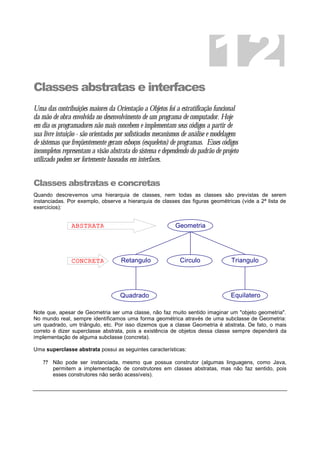 Classes abstratas e interfaces
Uma das contribuições maiores da Orientação a Objetos foi a estratificação funcional
da mão de obra envolvida no desenvolvimento de um programa de computador. Hoje
em dia os programadores não mais concebem e implementam seus códigos a partir de
sua livre intuição - são orientados por sofisticados mecanismos de análise e modelagem
de sistemas que freqüentemente geram esboços (esqueletos) de programas. Esses códigos
incompletos representam a visão abstrata do sistema e dependendo do padrão de projeto
utilizado podem ser fortemente baseados em interfaces.
Classes abstratas e concretas
Quando descrevemos uma hierarquia de classes, nem todas as classes são previstas de serem
instanciadas. Por exemplo, observe a hierarquia de classes das figuras geométricas (vide a 2ª lista de
exercícios):
Note que, apesar de Geometria ser uma classe, não faz muito sentido imaginar um "objeto geometria".
No mundo real, sempre identificamos uma forma geométrica através de uma subclasse de Geometria:
um quadrado, um triângulo, etc. Por isso dizemos que a classe Geometria é abstrata. De fato, o mais
correto é dizer superclasse abstrata, pois a existência de objetos dessa classe sempre dependerá da
implementação de alguma subclasse (concreta).
Uma superclasse abstrata possui as seguintes características:
? ? Não pode ser instanciada, mesmo que possua construtor (algumas linguagens, como Java,
permitem a implementação de construtores em classes abstratas, mas não faz sentido, pois
esses construtores não serão acessíveis).
12
Geometria
Triangulo
Equilatero
Retangulo
Quadrado
Circulo
ABSTRATA
CONCRETA
 