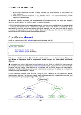 T R A T A M E N T O D E E X C E Ç Õ E S
69
? ? Pode possuir membros abstratos, ou seja, métodos cujo comportamento só será definido em
suas subclasses.
? ? Pode possuir membros concretos, ou seja, métodos comuns - com o comportamento já previsto
na própria classe abstrata.
? métodos abstratos só podem ser implementados em classes abstratas. Por outro lado, métodos
concretos também podem ser implementados em classes abstratas.
O motivo de implementarmos uma superclasse abstrata é permitirmos a representação correta da relação
e hierarquia entre outras classes: concretas e/ou abstratas. No exemplo acima, se retirarmos a classe
Geometria do diagrama, as demais classes continuarão a existir, mas não terão uma relação definida
entre elas. Ou seja, poderemos construir objetos Quadrados, Triângulos, etc., mas não teremos tratar
esses objetos como pertencentes a uma mesma superclasse.
O modificador abstract
Em Java, usa-se o modificador abstract para definir uma classe abstrata:
/** Superclasse abstrata. */
abstract class Geometria
{
abstract public double area();
public abstract double perimetro();
}
Note que os métodos da classe Geometria foram declarados também abstratos. Isso significa que as
subclasses de Geometria deverão implementar esses métodos ou então serem igualmente
abstratas.
? não existe uma ordem rígida entre os modificadores de uma classe ou método. No exemplo acima,
por exemplo, a ordem dos modificadores public e abstract foi digitada propositalmente diferente nos dois
métodos. Isso foi apenas para exemplificar a liberdade que existe na ordem dos modificadores.
Entretanto, é fundamental que o programador escolha uma única ordem de aplicar os modificadores,
tornando o código mais elegante e legível.
Existem subclasses abstratas ? sim, existem. Em alguns casos, subclasses de uma superclasse abstrata
serão também abstratas. Por exemplo, imagine que a hierarquia Geometria vista anteriormente seja uma
generalização entre geometria plana e geometria espacial:
Geometria
EspacialPlana
Retangulo Elipse Triangulo Cubo Esfera
 