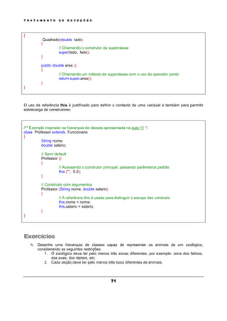 T R A T A M E N T O D E E X C E Ç Õ E S
71
{
Quadrado(double lado)
{
// Chamando o construtor da superclasse
super(lado, lado);
}
public double area ()
{
// Chamando um método da superclasse com o uso do operador ponto
return super.area();
}
}
O uso da referência this é justificado para definir o contexto de uma variável e também para permitir
sobrecarga de construtores:
/** Exemplo inspirado na hierarquia de classes apresentada na aula 11 */
class Professor extends Funcionario
{
String nome;
double salário;
// Semi default
Professor ()
{
// Acessando o construtor principal, passando parâmetros padrão
this ("", 0.0);
}
// Construtor com argumentos
Professor (String nome, double salario)
{
// A referência this é usada para distinguir o escopo das variáveis
this.nome = nome;
this.salario = salario;
}
}
Exercícios
h. Desenhe uma hierarquia de classes capaz de representar os animais de um zoológico,
considerando as seguintes restrições:
1. O zoológico deve ter pelo menos três zonas diferentes, por exemplo: zona dos felinos,
das aves, dos répteis, etc.
2. Cada seção deve ter pelo menos três tipos diferentes de animais.
 