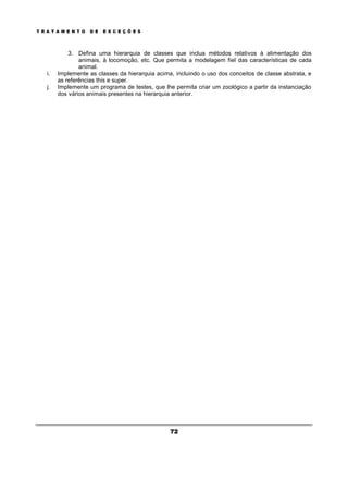 T R A T A M E N T O D E E X C E Ç Õ E S
72
3. Defina uma hierarquia de classes que inclua métodos relativos à alimentação dos
animais, à locomoção, etc. Que permita a modelagem fiel das características de cada
animal.
i. Implemente as classes da hierarquia acima, incluindo o uso dos conceitos de classe abstrata, e
as referências this e super.
j. Implemente um programa de testes, que lhe permita criar um zoológico a partir da instanciação
dos vários animais presentes na hierarquia anterior.
 