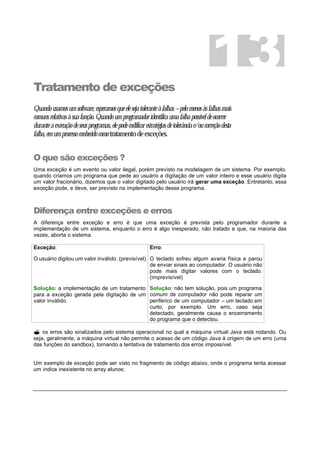 Tratamento de exceções
Quandousamosumsoftware,esperamosqueelesejatoleranteàfalhas–pelomenosàsfalhasmais
comunsrelativasàsuafunção.Quandoumprogramadoridentificaumafalhapossíveldeocorrer
duranteaexecuçãodeseusprogramas,elepodecodificarestratégiasdetolerânciae/oucorreçãodesta
falha,emumprocessoconhecidocomotratamentodeexceções.
O que são exceções ?
Uma exceção é um evento ou valor ilegal, porém previsto na modelagem de um sistema. Por exemplo,
quando criamos um programa que pede ao usuário a digitação de um valor inteiro e esse usuário digita
um valor fracionário, dizemos que o valor digitado pelo usuário irá gerar uma exceção. Entretanto, essa
exceção pode, e deve, ser previsto na implementação desse programa.
Diferença entre exceções e erros
A diferença entre exceção e erro é que uma exceção é prevista pelo programador durante a
implementação de um sistema, enquanto o erro é algo inesperado, não tratado e que, na maioria das
vezes, aborta o sistema.
Exceção:
O usuário digitou um valor inválido. (previsível)
Erro:
O teclado sofreu algum avaria física e parou
de enviar sinais ao computador. O usuário não
pode mais digitar valores com o teclado.
(imprevisível)
Solução: a implementação de um tratamento
para a exceção gerada pela digitação de um
valor inválido.
Solução: não tem solução, pois um programa
comum de computador não pode reparar um
periférico de um computador – um teclado em
curto, por exemplo. Um erro, caso seja
detectado, geralmente causa o encerramento
do programa que o detectou.
? os erros são sinalizados pelo sistema operacional no qual a máquina virtual Java está rodando. Ou
seja, geralmente, a máquina virtual não permite o acesso de um código Java à origem de um erro (uma
das funções do sandbox), tornando a tentativa de tratamento dos erros impossível.
Um exemplo de exceção pode ser visto no fragmento de código abaixo, onde o programa tenta acessar
um índice inexistente no array alunos:
13
 