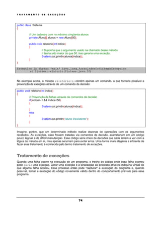 T R A T A M E N T O D E E X C E Ç Õ E S
74
public class Sistema
{
// Um cadastro com no máximo cinqüenta alunos
private Aluno[] alunos = new Aluno[50];
public void relatorio(int indice)
{
// Suponha que o argumento usado na chamado desse método
// tenha sido maior do que 50. Isso geraria uma exceção.
System.out.println(alunos[indice]);
}
}
Exception in thread "main" java.lang.ArrayIndexOutOfBoundsException
at Sistema.relatorio(Sistema.java:10)
No exemplo acima, o método relatório(); contém apenas um comando, o que tornaria possível a
prevenção de exceções através de um comando de decisão:
public void relatorio(int indice)
{
// Prevenção de falhas através de comandos de decisão
if(indice>-1 && índice<50)
{
System.out.println(alunos[indice]);
}
else
{
System.out.println("aluno inexistente");
}
}
Imagine, porém, que um determinado método realize dezenas de operações com os argumentos
recebidos. As exceções, caso fossem tratadas via comandos de decisão, acarretariam em um código
pouco legível e de difícil manutenção. Esse código seria cheio de decisões que nada teriam a ver com a
lógica do método em si, mas apenas serviriam para evitar erros. Uma forma mais elegante e eficiente de
fazer esse tratamento é conhecida pelo termo tratamento de exceções.
Tratamento de exceções
Quando uma falha ocorre na execução de um programa, o trecho de código onde essa falha ocorreu
pode gerar uma exceção. Gerar uma exceção é a sinalização ao processo ativo na máquina virtual de
que alguma falha ocorreu. Esse processo então pode "capturar" a execução do programa e, quando
possível, tornar a execução do código novamente válido dentro do comportamento previsto para esse
programa.
 