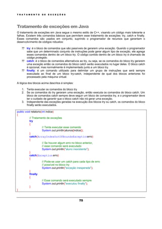 T R A T A M E N T O D E E X C E Ç Õ E S
75
Tratamento de exceções em Java
O tratamento de exceções em Java segue o mesmo estilo de C++, visando um código mais tolerante a
falhas. Existem três comandos básicos que permitem esse tratamento de exceções: try, catch e finally.
Esses comandos são usados em conjunto, suprindo o programador de recursos que garantam o
desenvolvimento de códigos robustos:
? ? try: é o bloco de comandos que são passíveis de gerarem uma exceção. Quando o programador
sabe que um determinado conjunto de instruções pode gerar algum tipo de exceção, ele agrega
esses comandos dentro de um bloco try. O código contido dentro de um bloco try é chamado de
código protegido.
? ? catch: é o bloco de comandos alternativos ao try, ou seja, se os comandos do bloco try gerarem
uma exceção então os comandos do bloco catch serão executados no lugar deles. O bloco catch
é opcional, mas normalmente é implementado junto a um bloco try.
? ? finally: é um comando utilizado para delimitar um grupo de instruções que será sempre
executada ao final de um bloco try-catch, independente de qual dos blocos anteriores foi
processado pela máquina virtual.
A lógica dos blocos acima descritos é simples:
1. Tenta executar os comandos do bloco try
2. Se os comandos do try geraram uma exceção, então executa os comandos do bloco catch. Um
bloco de comandos catch sempre deve seguir um bloco de comandos try, e o programador deve
ter o cuidado de garantir que o bloco catch não irá gerar uma exceção.
3. Independente das exceções geradas na execução dos blocos try ou catch, os comandos do bloco
finally serão executados.
public void relatorio(int indice)
{
// Tratamento de exceções
try
{
// Tenta executar esse comando
System.out.println(alunos[indice]);
}
catch(ArrayIndexOutOfBoundsExceptionerro)
{
// Se houver algum erro no bloco anterior,
// esse comando será executado
System.out.println("aluno inexistente");
}
catch(Exceptionerro)
{
// Pode-se usar um catch para cada tipo de erro
// possível no bloco try
System.out.println("exceção inesperada");
}
finally
{
// Esse comando será executado sempre
System.out.println("executou finally");
}
}
 
