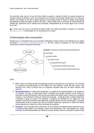 T R A T A M E N T O D E E X C E Ç Õ E S
76
Um exemplo mais comum do uso do bloco finally é quando o código do bloco try acessa recursos de
entrada e saída do sistema, como uma conexão a um servidor, por exemplo. Nesse caso, se o bloco try
abrisse uma sessão no servidor e depois gerasse uma exceção antes de fechar a sessão, essa sessão
permaneceria aberta até algum timeout. No caso, o bloco finally teria o comando de encerramento de
sessão http, garantindo que a sessão seria encerrada, independente de ter havido algum erro no bloco
try ou não.
? o único caso em que os comandos do bloco finally não serão executados é quando um comando
System.exit(); for executado em um dos blocos try ou catch.
A hierarquia das exceções
Observe que, no exemplo acima, que a exceção "capturada" no bloco catch é uma referência a um objeto
da classe ArrayIndexOutOfBoundsException. De fato, todas as exceções em Java são objetos
instanciados a partir da seguinte hierarquia:
Exemplo: hierarquia da classe ArrayIndexOutOfbounds.
java.lang.Object
|
+--java.lang.Throwable
|
+--java.lang.Exception
|
+--java.lang.RuntimeException
|
+--java.lang.IndexOutOfBoundsException
|
+-java.lang.ArrayIndexOutOfBoundsException
Onde:
? ? Error: Indica uma falha de difícil recuperação durante a execução de um programa. Um exemplo
é a tentativa de instanciação de uma classe em uma máquina virtual que não possui mais
memória livre. Não é previsto que um programa recupere esse tipo de falha, embora seja
possível.
? ? RuntimeException: é usado para representar um problema de implementação ou de projeto de
um sistema. Ou seja, é usado para indicar condições que jamais deveriam correr durante a
execução normal do programa. Pelo fato de que esses erros jamais devem ocorrer em condições
normais, o seu tratamento é feito em tempo de execução – a decisão sobre o melhor tratamento
é deixado a cargo do usuário. Por exemplo, a tentativa de alocação de um objeto em uma
máquina virtual cuja memória está totalmente ocupada retorna um erro de execução. O sistema
normalmente avisa ao usuário que não há memória disponível, dando-lhe a chance de fechar
outros aplicativos ou optar por outros comandos do programa.
? ? Exception: são erros plausíveis, previsíveis. Erros causados normalmente pelo contexto em que
o programa será rodado, por exemplo: arquivo não encontrado, URL mal digitada, etc. Esses
erros são normalmente gerados por falhas do usuário. Muitas vezes é complicado imaginar todas
Throwable
RuntimeException
Exception Error
 