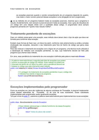 T R A T A M E N T O D E E X C E Ç Õ E S
77
as exceções possíveis quando o correto comportamento de um programa depende do usuário,
mas tratar o maior número possível dessas exceções é uma obrigação do bom programador.
? se os métodos de um programa tratarem todas as exceções possíveis, dizemos que o programa é
robusto. Evidentemente, nem sempre é possível prevenir todas as exceções, mas o grau de robusteza de
um código tem uma relação direta com a qualidade desse código. O programador deve sempre
programar pensando em "quanto mais robusto melhor".
Tratamento pendente de exceções
Caso um método possa gerar uma exceção, esse método deve deixar claro o tipo de ação que deve ser
tomada para contornar essa exceção.
Existem duas formas de fazer isso: um bloco try-catch, conforme visto anteriormente ou então a simples
sinalização das exceções, deixando o seu tratamento para fora do trecho de código que gerou essa
exceção.
Para não misturar o tratamento de exceções com a lógica de um programa, uma técnica muito utilizada é
a declaração de métodos com exceções pendentes, ou seja, cujo tratamento deverá ser feito pelo
programa que chamar esse método.
Em Java, essa pendência do tratamento de uma exceção é definida pela palavra reservada throws:
// A palavra reservada throws é seguida pela lista de exceções que podem
// ocorrer na execução do código do método. Esse método só poderá ser
// chamado de dentro de um bloco try-catch, pois a pendência deverá ser
// tratada no código que está chamando esse método.
public void relatorio(int indice) throws ArrayIndexOutOfBoundsException
{
// A vantagem do tratamento de exceções pendentes é que o código dos
// métodos fica restrito à lógica do programa.
System.out.println(alunos[indice]);
}
Exceções implementadas pelo programador
Como as exceções em Java são instâncias de alguma subclasse de Throwable, é possível implementar
outras classes estendidas de Throwable ou de uma de suas subclasses. Essas subclasses
implementadas pelo programador serão igualmente exceções.
Tal qual vimos na aula 11, usaremos a palavra reservada extends para implementarmos novas exceções:
public class AlunoInexistente extends Exception
{
// Esse método sobrecarrega o método homônimo da classe Exception
public String getMessage()
{
return "indice do aluno não existe";
}
}
 