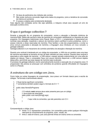 A T E C N O L O G I A J A V A
6
? ? Os tipos de parâmetros dos métodos são corretos
? ? Não existe nenhuma conversão ilegal entre dados do programa, como a tentativa de conversão
de inteiros em ponteiros
? ? O acesso a objetos está corretamente declarado
Caso alguma das condições acima não seja satisfeita, a máquina virtual Java causará um erro de
execução (runtime error).
O que é garbage collection ?
Durante a execução de um programa de computador, ocorre a alocação e liberação dinâmica de
memória RAM. Dados são escritos e lidos da memória do computador satisfazendo os requisitos de cada
programa. Em linguagens tradicionais como Pascal, Basic e C/C++, o programador é responsável por
controlar essa alocação, impedindo o estouro de memória (stack overflow) e outros problemas, como o
acesso indevido a áreas reservadas de memória. Para facilitar a vida dos programadores, e evitar os
erros comuns associados à alocação de memória, a linguagem Java introduziu um novo conceito: o
garbage-collection.
Garbage-collection é um mecanismo de controle automático de alocação e liberação de memória.
Quando uma variável é declarada em um código de computador, a JVM cria um ponteiro para uma área
de memória equivalente ao tamanho do tipo de dado utilizado por essa variável. Quando essa variável é
associada a outra região de memória, a JVM coloca o espaço alocado anteriormente em uma pilha de
objetos em desuso. Caso o computador fique com pouca memória disponível, a JVM remove objetos
dessa pilha, permitindo que esse espaço de memória seja re-alocado.
O processo de garbage-collection ocorre automaticamente durante a execução de um programa Java. O
programador não precisa se preocupar com aritmética de ponteiros (grande dificuldade em linguagens
como C e Pascal).
A estrutura de um código em Java.
Como todas as outras linguagens de programação, Java possui um formato básico para a escrita de
códigos. Tal formato é demonstrado abaixo:
1. // Duas barras significam comentário
2. /* comentários também podem seguir o formato de C++ */
3.
4. public class NomeDoPrograma
5. {
6. // O método main sempre deve estar presente para que um código
7. // Java possa ser executado:
8. static public void main(String[] args)
9. {
10. // aqui virão os comandos, que são parecidos com C++
11. }
12. }
Compreendendo o código Java:
? ? linhas 1 e 2: representam comentários. Um comentário pode conter qualquer informação
relevante ao comportamento do programa, autor, versão, etc.
? ? linha 3: está em branco, pois Java permite linhas em branco entre os comandos
 