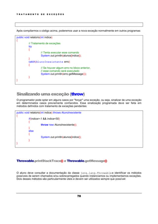 T R A T A M E N T O D E E X C E Ç Õ E S
78
Após compilarmos o código acima, poderemos usar a nova exceção normalmente em outros programas:
public void relatorio(int indice)
{
// Tratamento de exceções
try
{
// Tenta executar esse comando
System.out.println(alunos[indice]);
}
catch(AlunoInexistente erro)
{
// Se houver algum erro no bloco anterior,
// esse comando será executado
System.out.println(erro.getMessage());
}
}
Sinalizando uma exceção (throw)
O programador pode optar em alguns casos por "forçar" uma exceção, ou seja, sinalizar de uma exceção
em determinados casos previamente conhecidos. Essa sinalização programada deve ser feita em
métodos definidos com tratamento de exceções pendentes:
public void relatorio(int indice) throws AlunoInexistente
{
if(indice>-1 && índice<50)
{
throw new AlunoInexistente();
}
else
{
System.out.println(alunos[indice]);
}
}
Throwable.printStackTrace() e Throwable.getMessage()
O aluno deve consultar a documentação da classe java.lang.Throwablee identificar os métodos
possíveis de serem chamados e/ou sobrecarregados quando instanciamos ou implementamos exceções.
Dois desses métodos são particularmente úteis e devem ser utilizados sempre que possível:
 
