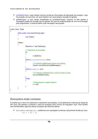 T R A T A M E N T O D E E X C E Ç Õ E S
79
? ? printStackTrace(): esse método imprime na tela as informações de depuração da exceção: o tipo
de exceção, em que linha, em qual método e em qual classe a exceção foi gerada.
? ? getMessage(): é uma versão simplificada do printStackTrace(). Imprime na tela apenas a
mensagem padrão da exceção que foi gerada. No caso da implementação de uma nova exceção
pelo programador, é possível definir qual mensagem será gerada.
public class Teste
{
static public void main(String[] args)
{
new Teste();
}
Teste()
{
Sistema s = new Sistema();
// Tratamento de exceções
try
{
s.relatório();
}
catch(AlunoInexistente erro)
{
// O método getMessage retorna uma String
System.out.println(erro.getMessage());
}
catch(Exception erro)
{
// O método printStackTrace imprime direto na tela
erro.printStackTrace();
}
finally
{
// Descartando o objeto Sistema
s = null;
}
}
}
Exceções mais comuns
À medida que o aluno for praticando o tratamento de exceções, e principalmente a herança de classe da
API Java, ele passará a conhecer a série de exceções mais comuns da linguagem Java. Para facilitar
essa familiaridade, algumas dessas exceções são descritas abaixo:
? ? ArithmeticException – problemas com operações numéricas, tipicamente divisão por zero:
int i = 10 / 0;
 