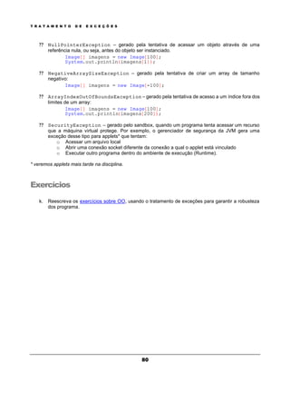 T R A T A M E N T O D E E X C E Ç Õ E S
80
? ? NullPointerException – gerado pela tentativa de acessar um objeto através de uma
referência nula, ou seja, antes do objeto ser instanciado.
Image[] imagens = new Image[100];
System.out.println(imagens[1]);
? ? NegativeArraySizeException – gerado pela tentativa de criar um array de tamanho
negativo:
Image[] imagens = new Image[-100];
? ? ArrayIndexOutOfBoundsException – gerado pela tentativa de acesso a um índice fora dos
limites de um array:
Image[] imagens = new Image[100];
System.out.println(imagens[200]);
? ? SecurityException – gerado pelo sandbox, quando um programa tenta acessar um recurso
que a máquina virtual protege. Por exemplo, o gerenciador de segurança da JVM gera uma
exceção desse tipo para applets* que tentam:
o Acessar um arquivo local
o Abrir uma conexão socket diferente da conexão a qual o applet está vinculado
o Executar outro programa dentro do ambiente de execução (Runtime).
* veremos applets mais tarde na disciplina.
Exercícios
k. Reescreva os exercícios sobre OO, usando o tratamento de exceções para garantir a robusteza
dos programa.
 