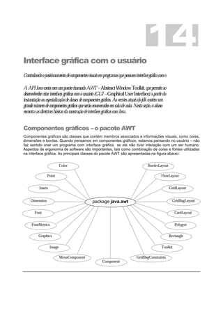 Interface gráfica com o usuário
Controlandooposicionamentodecomponentesvisuaisemprogramasquepossueminterfacegráficacomo
AAPIJavacontacomumpacotechamadoAWT–AbstractWindowToolkit,quepermiteao
desenvolvedorcriarinterfacesgráficascomousuário(GUI–GraphicalUserInterface)apartirda
instanciaçãoouespecializaçãodeclassesdecomponentesgráficos.Asversõesatuaisdojdkcontémum
grandenúmerodecomponentesgráficosqueserãoenumeradosemsaladeaula.Nestaseção,oaluno
encontraasdiretrizesbásicasdaconstruçãodeinterfacesgráficascomJava.
Componentes gráficos –o pacote AWT
Componentes gráficos são classes que contém membros associados a informações visuais, como cores,
dimensões e bordas. Quando pensamos em componentes gráficos, estamos pensando no usuário – não
faz sentido criar um programa com interface gráfica se ele não tiver interação com um ser humano.
Aspectos de ergonomia de software são importantes, tais como combinação de cores e fontes utilizadas
na interface gráfica. As principais classes do pacote AWT são apresentadas na figura abaixo:
14
package java.awt
Color
Dimension
Font
FontMetrics
Graphics
Point
Insets
Image
MenuComponent
Component
BorderLayout
GridBagLayout
CardLayout
Polygon
Rectangle
FlowLayout
GridLayout
Toolkit
GridBagConstraints
 