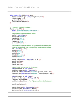I N T E R F A C E G R Á F I C A C O M O U S U Á R I O
84
static public void main(String[] args) {
ComponentesAWT gui = new ComponentesAWT();
gui.setSize(400, 300);
gui.setVisible(true);
gui.addWindowListener(gui);
}
/** Construtor da interface gráfica */
ComponentesAWT() {
super("XI Semana da Tecnologia - INSOFT");
// Inicializando um componente Choice:
choice = new Choice();
choice.add("segunda");
choice.add("terça");
choice.add("quarta");
choice.add("quinta");
choice.add("sexta");
// Inicializando um componente List: você diz o número de opções
// que devem aparecer e se o componente aceita seleção múltipla
list = new List(3, false);
list.add("Brazil");
list.add("Canada");
list.add("Chile");
list.add("Dinamarca");
list.add("Espanha");
painel1.setLayout(new GridLayout(2, 2, 3, 3));
painel1.add(botao);
painel1.add(list);
painel1.add(texto);
// Exemplo de aninhamento de containers:
Panel container1 = new Panel();
container1.setLayout(new FlowLayout());
container1.add(new Checkbox("iniciante", grupoDeOpcoes, true));
container1.add(new Checkbox("avançado", grupoDeOpcoes, false));
Panel container2 = new Panel();
container2.setLayout(new GridLayout(2, 1));
container2.add(checkbox);
container2.add(container1); // ? Veja, um container dentro de outro
painel1.add(container2);
painel2.setLayout(new BorderLayout(2, 2));
painel2.add(label, BorderLayout.WEST);
painel2.add(nome, BorderLayout.CENTER);
 