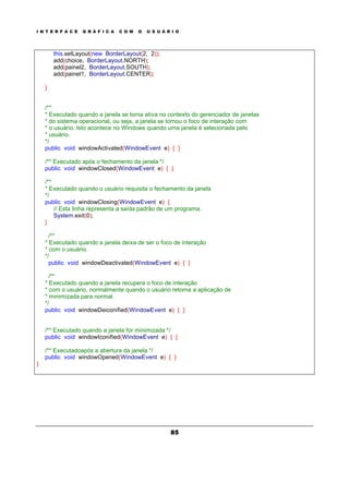 I N T E R F A C E G R Á F I C A C O M O U S U Á R I O
85
this.setLayout(new BorderLayout(2, 2));
add(choice, BorderLayout.NORTH);
add(painel2, BorderLayout.SOUTH);
add(painel1, BorderLayout.CENTER);
}
/**
* Executado quando a janela se torna ativa no contexto do gerenciador de janelas
* do sistema operacional, ou seja, a janela se tornou o foco de interação com
* o usuário. Isto acontece no Windows quando uma janela é selecionada pelo
* usuário.
*/
public void windowActivated(WindowEvent e) { }
/** Executado após o fechamento da janela */
public void windowClosed(WindowEvent e) { }
/**
* Executado quando o usuário requisita o fechamento da janela
*/
public void windowClosing(WindowEvent e) {
// Esta linha representa a saída padrão de um programa.
System.exit(0);
}
/**
* Executado quando a janela deixa de ser o foco de interação
* com o usuário.
*/
public void windowDeactivated(WindowEvent e) { }
/**
* Executado quando a janela recupera o foco de interação
* com o usuário, normalmente quando o usuário retorna a aplicação de
* minimizada para normal.
*/
public void windowDeiconified(WindowEvent e) { }
/** Executado quando a janela for minimizada */
public void windowIconified(WindowEvent e) { }
/** Executadoapós a abertura da janela */
public void windowOpened(WindowEvent e) { }
}
 