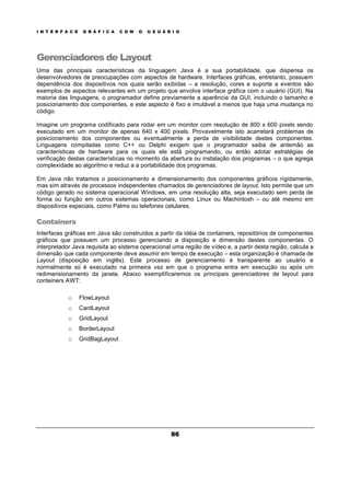 I N T E R F A C E G R Á F I C A C O M O U S U Á R I O
86
Gerenciadores de Layout
Uma das principais características da linguagem Java é a sua portabilidade, que dispensa os
desenvolvedores de preocupações com aspectos de hardware. Interfaces gráficas, entretanto, possuem
dependência dos dispositivos nos quais serão exibidas – a resolução, cores e suporte a eventos são
exemplos de aspectos relevantes em um projeto que envolve interface gráfica com o usuário (GUI). Na
maioria das linguagens, o programador define previamente a aparência da GUI, incluindo o tamanho e
posicionamento dos componentes, e este aspecto é fixo e imutável a menos que haja uma mudança no
código.
Imagine um programa codificado para rodar em um monitor com resolução de 800 x 600 pixels sendo
executado em um monitor de apenas 640 x 400 pixels. Provavelmente isto acarretará problemas de
posicionamento dos componentes ou eventualmente a perda de visibilidade destes componentes.
Linguagens compiladas como C++ ou Delphi exigem que o programador saiba de antemão as
características de hardware para os quais ele está programando, ou então adotar estratégias de
verificação destas características no momento da abertura ou instalação dos programas – o que agrega
complexidade ao algoritmo e reduz a a portabilidade dos programas.
Em Java não tratamos o posicionamento e dimensionamento dos componentes gráficos rígidamente,
mas sim através de processos independentes chamados de gerenciadores de layout. Isto permite que um
código gerado no sistema operacional Windows, em uma resolução alta, seja executado sem perda de
forma ou função em outros sistemas operacionais, como Linux ou Machintosh – ou até mesmo em
dispositivos especiais, como Palms ou telefones celulares.
Containers
Interfaces gráficas em Java são construídos a partir da idéia de containers, repositórios de componentes
gráficos que possuem um processo gerenciando a disposição e dimensão destes componentes. O
interpretador Java requisita ao sistema operacional uma região de vídeo e, a partir desta região, calcula a
dimensão que cada componente deve assumir em tempo de execução – esta organização é chamada de
Layout (disposição em inglês). Este processo de gerenciamento é transparente ao usuário e
normalmente só é executado na primeira vez em que o programa entra em execução ou após um
redimensionamento da janela. Abaixo exemplificaremos os principais gerenciadores de layout para
conteiners AWT:
o FlowLayout
o CardLayout
o GridLayout
o BorderLayout
o GridBagLayout
 