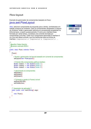 I N T E R F A C E G R Á F I C A C O M O U S U Á R I O
87
Flow layout
Exemplo de gerenciador de componentes baseado em fluxo:
java.awt.FlowLayout
idéia: adicionar componentes da esquerda para a direita, centralizados em
realção à largura do container. Caso os componentes ultrapassem a largura
do container, então o gerenciador adiciona os comopnentes excedentes na
linha de baixo, e assim sucessivamente. É como se a interface fosse
formada por várias linhas, e existisse uma corrente formada por
componentes (uma fila). Cada novo componente adicionado à interface é
um novo elo dessa corrente, que fica distribuída sobre as linhas da
interface. Componente1 ? Componente2 ? Componente3 ? ...
/**
* @author Felipe Gaúcho
* @version exemplo.SOO-I
*/
public class Fluxo extends Frame
{
Fluxo()
{
// Ajusta o gerenciador de layouts baseado em corrente de componentes
setLayout(new FlowLayout());
// Criando três componentes gráficos (botões)
Button botao1 = new Button("botão 1");
Button botao2 = new Button("botão 2");
Button botao3 = new Button("botão 3");
// adicionando os componentes
add(botao1);
add(botao2);
add(botao3);
// Tornando a janela (o Frame) visível
setSize(200,200);
setVisible(true);
}
/** disparador da aplicação */
static public void main(String[] args)
{
new Fluxo();
}
}
 