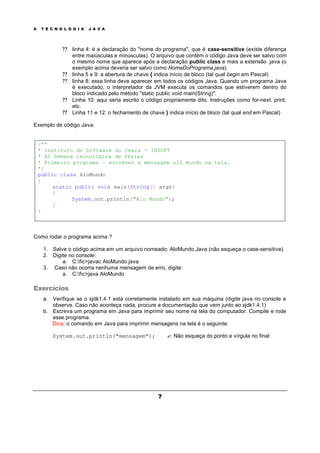 A T E C N O L O G I A J A V A
7
? ? linha 4: é a declaração do "nome do programa", que é case-sensitive (existe diferença
entre maiúsculas e minúsculas). O arquivo que contém o código Java deve ser salvo com
o mesmo nome que aparece após a declaração public class e mais a extensão .java (o
exemplo acima deveria ser salvo como NomeDoPrograma.java).
? ? linha 5 e 9: a abertura de chave { indica início de bloco (tal qual begin em Pascal)
? ? linha 8: essa linha deve aparecer em todos os códigos Java. Quando um programa Java
é executado, o interpretador da JVM executa os comandos que estiverem dentro do
bloco indicado pelo método "static public void main(String)".
? ? Linha 10: aqui seria escrito o código propriamente dito. Instruções como for-next, print,
etc.
? ? Linha 11 e 12: o fechamento de chave } indica início de bloco (tal qual end em Pascal)
Exemplo de código Java:
/**
* Instituto de Software do Ceará - INSOFT
* XI Semana tecnológica de férias
* Primeiro programa – escrever a mensagem alô mundo na tela.
*/
public class AloMundo
{
static public void main(String[] args)
{
System.out.println("Alo Mundo");
}
}
Como rodar o programa acima ?
1. Salve o código acima em um arquivo nomeado: AloMundo.Java (não esqueça o case-sensitive)
2. Digite no console:
a. C:fic>javac AloMundo.java
3. Caso não ocorra nenhuma mensagem de erro, digite:
a. C:fic>java AloMundo
Exercícios
a. Verifique se o sjdk1.4.1 está corretamente instalado em sua máquina (digite java no console e
observe. Caso não aconteça nada, procure a documentação que vem junto ao sjdk1.4.1)
b. Escreva um programa em Java para imprimir seu nome na tela do computador. Compile e rode
esse programa.
Dica: o comando em Java para imprimir mensagens na tela é o seguinte:
System.out.println("mensagem"); ? Não esqueça do ponto e vírgula no final
 