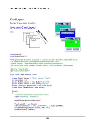 I N T E R F A C E G R Á F I C A C O M O U S U Á R I O
88
CardLayout
Exemplo de gerenciador de cartões:
java.awt.CardLayout
idéia:
import java.awt.*;
import java.awt.event.*;
/** * O gerenciador de cartões atua como se existisse uma pilha de cartões, cada cartão sendo
* um container. O usuário somente pode observar/manipular o cartão
* do topo da pilha. Cada cartão tem um nome, definido pelo programador
* Para se trocar de cartão, usa-se o comando 'show()', conforme mostra o código abaixo.
*
* @author Felipe Gaúcho
* @version exemplo.SOO-I
*/
public class Cartao extends Frame
{
private String[] paineis = {"first", "second", "third"};
int painelAtual = 0;
private Button proximo = new Button("próximo");
private Button anterior = new Button("anterior");
private CardLayout gerenciador = new CardLayout();
private Panel painelCentral = new Panel();
Cartao()
{
// chamando o construtor da superclasse Frame
super("exemplo de CardLayout");
painelCentral.setLayout(gerenciador);
Panel painel1 = new Panel();
Label textoDoPainel1 = new Label("PAINEL 1", Label.CENTER);
painel1.setBackground(new Color(0, 200, 148));
painel1.add(textoDoPainel1);
Cartão 1
Cartão 2
Cartão 3
 