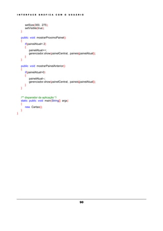 I N T E R F A C E G R Á F I C A C O M O U S U Á R I O
90
setSize(300, 275);
setVisible(true);
}
public void mostrarProximoPainel()
{
if(painelAtual< 2)
{
painelAtual++;
gerenciador.show(painelCentral, paineis[painelAtual]);
}
}
public void mostrarPainelAnterior()
{
if(painelAtual>0)
{
painelAtual--;
gerenciador.show(painelCentral, paineis[painelAtual]);
}
}
/** disparador da aplicação */
static public void main(String[] args)
{
new Cartao();
}
}
 