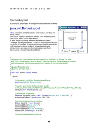 I N T E R F A C E G R Á F I C A C O M O U S U Á R I O
91
BorderLayout
Exemplo de gerenciador de componentes baseado em moldura:
java.awt.BorderLayout
idéia: considerar a interface como uma moldura, dividida em
cinco partes:
uma borda superior, uma borda inferior, uma borda esquerda,
uma borda direita e uma área central.
A área central prevalece sobre as demais quando esta
"moldura" for redimensionada, ou seja, o componente que está
no centro da interface é redimensionado em igual proporção ao
redimensionamento do container enquanto os demais
componentes apenas preenchem os espaços que forem
adicionados em suas respectivas bordas.
/**
* Observe que o componente que está no centro da interface é o "âncora", ou seja
* este componente ocupará sempre a maior parte da interface. Os demais serão também
* redimensionados, mas sempre respeitando o espaço do componente central.
*
* @author Felipe Gaúcho
* @version exemplo.SOO-I
*/
public class Borda extends Frame
{
Borda()
{
// chamando o construtor da superclasse Frame
super("exemplo de BorderLayout");
// Ajusta o gerenciador de layouts para "grade"
// setLayout(new GridLayout(ESPACO_ENTRE_COLUNAS, ESPACO_ENTRE_LINHAS));
setLayout(new BorderLayout(2, 2));
// Item central da interface
TextArea entradaDeTexto = new TextArea("escreva aqui o seu texto...");
add(entradaDeTexto, BorderLayout.CENTER);
// Item da borda superior da interface
Choice escolha = new Choice();
escolha.addItem("texto jurídico");
escolha.addItem("poesia");
escolha.addItem("tese de mestrado");
add(escolha, BorderLayout.NORTH);
// Item da borda direita da interface
 