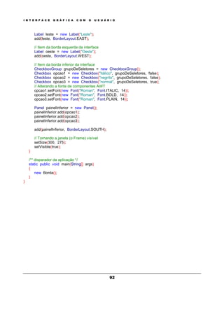 I N T E R F A C E G R Á F I C A C O M O U S U Á R I O
92
Label leste = new Label("Leste");
add(leste, BorderLayout.EAST);
// Item da borda esquerda da interface
Label oeste = new Label("Oeste");
add(oeste, BorderLayout.WEST);
// Item da borda inferior da interface
CheckboxGroup grupoDeSeletores = new CheckboxGroup();
Checkbox opcao1 = new Checkbox("itálico", grupoDeSeletores, false);
Checkbox opcao2 = new Checkbox("negrito", grupoDeSeletores, false);
Checkbox opcao3 = new Checkbox("normal", grupoDeSeletores, true);
// Alterando a fonte de componentes AWT
opcao1.setFont(new Font("Roman", Font.ITALIC, 14));
opcao2.setFont(new Font("Roman", Font.BOLD, 14));
opcao3.setFont(new Font("Roman", Font.PLAIN, 14));
Panel painelInferior = new Panel();
painelInferior.add(opcao1);
painelInferior.add(opcao2);
painelInferior.add(opcao3);
add(painelInferior, BorderLayout.SOUTH);
// Tornando a janela (o Frame) visível
setSize(300, 275);
setVisible(true);
}
/** disparador da aplicação */
static public void main(String[] args)
{
new Borda();
}
}
 