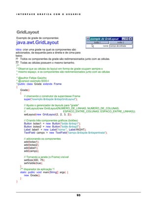 I N T E R F A C E G R Á F I C A C O M O U S U Á R I O
93
GridLayout
Exemplo de grade de componentes:
java.awt.GridLayout
idéia: criar uma grade na qual os componentes são
adicionados, da esquerda para a direita e de cima para
baixo.
? ? Todos os componentes da grade são redimensionados junto com as células.
? ? Todas as células possuem o mesmo tamanho.
/**
* Observe que as células do layout em forma de grade ocupam sempre o
* mesmo espaço, e os componentes são redimensionados junto com as células
*
* @author Felipe Gaúcho
* @version exemplo.SOO-I
*/public class Grade extends Frame
{
Grade()
{
// chamando o construtor da superclasse Frame
super("exemplo &nbspde &nbspGridLayout");
// Ajusta o gerenciador de layouts para "grade"
// setLayout(new GridLayout(NUMERO_DE_LINHAS, NUMERO_DE_COLUNAS,
// ESPACO_ENTRE_COLUNAS, ESPACO_ENTRE_LINHAS));
setLayout(new GridLayout(2, 2, 3, 2));
// Criando três componentes gráficos (botões)
Button botao1 = new Button("botão &nbsp1");
Button botao2 = new Button("botão &nbsp2");
Label label1 = new Label("nome:", Label.RIGHT);
TextField campo = new TextField("campo &nbspde &nbspentrada");
// adicionando os componentes
add(botao1);
add(botao2);
add(label1);
add(campo);
// Tornando a janela (o Frame) visível
setSize(300, 75);
setVisible(true);
}
/** disparador da aplicação */
static public void main(String[] args) {
new Grade();
}
}
 