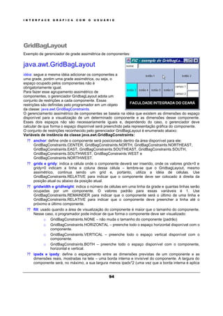 I N T E R F A C E G R Á F I C A C O M O U S U Á R I O
94
GridBagLayout
Exemplo de gerenciador de grade assimétrica de componentes:
java.awt.GridBagLayout
idéia: segue a mesma idéia adicionar os componentes a
uma grade, porém uma grade assimétrica, ou seja, o
espaço ocupado pelos componentes não é
obrigatoriamente igual.
Para fazer esse agrupamento assimétrico de
componentes, o gerenciador GridbagLayout adota um
conjunto de restrições a cada componente. Essas
restrições são definidas pelo programador em um objeto
da classe: java.awt.GridBagConstraints.
O gerenciamento assimétrico de componentes se baseia na idéia que existem as dimensões do espaço
disponível para a visualização de um determinado componente e as dimensões desse componente.
Esses dois espaços não são necessariamente iguais e, dependendo do caso, o gerenciador deve
calcular de que forma o espaço disponível será preenchido pela representação gráfica do componente.
O conjunto de restrições reconhecido pelo gerenciador GridBagLayout é enumerado abaixo:
Variáveis de instância da classe java.awt.GridBagConstraints:
? ? anchor: define onde o componente será posicionado dentro da área disponível para ele:
GridBagConstraints.CENTER, GridBagConstraints.NORTH, GridBagConstraints.NORTHEAST,
GridBagConstraints.EAST, GridBagConstraints.SOUTHEAST, GridBagConstraints.SOUTH,
GridBagConstraints.SOUTHWEST, GridBagConstraints.WEST e
GridBagConstraints.NORTHWEST.
? ? gridx e gridy: indica a célula onde o componente deverá ser inserido, onde os valores gridx=0 e
gridy=0 indicam a linha e coluna dessa célula – lembre-se que o GridbagLayout, mesmo
assimétrico, continua sendo um grid e, portanto, utiliza a idéia de células. Use
GridBagConstraints.RELATIVE para indicar que o componente deve ser colocado à direita da
posição atual ou abaixo da posição atual.
? ? gridwidth e gridheight: indica o número de células em uma linha da grade e quantas linhas serão
ocupadas por um componente. O valores padrão para essas variáveis é 1. Use
GridBagConstraints.REMAINDER para indicar que o componente será o último de uma linha e
GridBagConstraints.RELATIVE para indicar que o componente deve preencher a linha até o
próximo e último componente.
? ? fill: usado quando a área de visualização do componente é maior que o tamanho do componente.
Nesse caso, o programador pode indicar de que forma o componente deve ser visualizado:
o GridBagConstraints.NONE – não muda o tamanho do componente (padrão)
o GridBagConstraints.HORIZONTAL – preenche todo o espaço horizontal disponível com o
componente.
o GridBagConstraints.VERTICAL – preenche todo o espaço vertical disponível com o
componente.
o GridBagConstraints.BOTH – preenche todo o espaço disponível com o componente,
horizontal e vertical.
? ? ipadx e ipady: define o espaçamento entre as dimensões previstas de um componente e as
dimensões reais, mostradas na tela – uma borda interna e invisível do componente. A largura do
componente será, no máximo, a sua largura menos ipadx*2 (uma vez que a borda interna é aplica
 