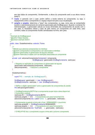 I N T E R F A C E G R Á F I C A C O M O U S U Á R I O
95
aos dois lados do componente). Similarmente, a altura do componente será a sua altura menos
ipady*2.
? ? insets: é parecido com o ipad, porém define a borda externa do componente, ou seja, o
espaçamento entre o componente e o espaço disponível para a sua visualização.
? ? weightx e weighty: determina o "peso" dos componentes, ou seja, como eles se comportarão
durante o redimensionamento do container gerenciado pelo GridBagLayout. Quando o container for
redimensionado, o gerenciador calcula as novas dimensões dos componentes de acordo com o
seu peso. É necessário indicar o peso de pelo menos um componente em cada linha, caso
contrário, todos os componentes ficarão centralizados na linha, sem peso.
/**
* Exemplo de GridBagLayout
* @author Felipe Gaúcho
* @version exemplo SOO-I
*/
public class GradeAssimetrica extends Frame
{
/**
* Método que adiciona componentes na interface
* @param componente O componente a ser adicionado à interface
* @param gerenciador O gerenciador de layouts utilizado
* @param restricoes O objeto com as restrições associadas ao componente
*/
private void adicionarComponente(Component componente,
GridBagLayout gerenciador,GridBagConstraints restricoes)
{
// Registra os restrições do componente no gerenciador de layouts
gerenciador.setConstraints(componente, restricoes);
add(componente); // Adiciona o componente
}
GradeAssimetrica()
{
super("FIC - exemplo de GridbagLayout");
GridBagLayout gerenciador = new GridBagLayout();
GridBagConstraints restricoes = new GridBagConstraints();
// Define o objeto 'gerenciador' como o gerenciador de componentes da Janela
this.setLayout(gerenciador);
// GridBagConstraints.BOTH faz o componente ocupar toda a área disponível
// horizontal e vertical.
restricoes.fill = GridBagConstraints.BOTH;
restricoes.weightx = 0.5; // Componente com peso horizontal 0.5x
adicionarComponente(new Label("nome: "), gerenciador, restricoes);
// Componente ocupando a linha até o final - REMAINDER = nova linha
restricoes.gridwidth = GridBagConstraints.REMAINDER;
restricoes.weightx = 3.0; // Componente com peso horizontal 2x
adicionarComponente(new TextField( ), gerenciador, restricoes);
// O RELATIVE faz o componente ocupar a linha até o próximo componente
 