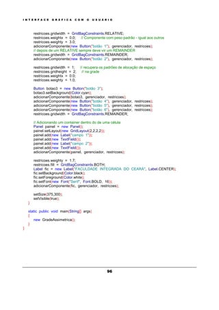 I N T E R F A C E G R Á F I C A C O M O U S U Á R I O
96
restricoes.gridwidth = GridBagConstraints.RELATIVE;
restricoes.weightx = 0.0; // Componente com peso padrão - igual aos outros
restricoes.weighty = 3.0;
adicionarComponente(new Button("botão 1"), gerenciador, restricoes);
// depois de um RELATIVE sempre deve vir um REMAINDER
restricoes.gridwidth = GridBagConstraints.REMAINDER;
adicionarComponente(new Button("botão 2"), gerenciador, restricoes);
restricoes.gridwidth = 1; // recupera os padrões de alocação de espaço
restricoes.gridheight = 2; // na grade
restricoes.weightx = 0.0;
restricoes.weighty = 1.0;
Button botao3 = new Button("botão 3");
botao3.setBackground(Color.cyan);
adicionarComponente(botao3, gerenciador, restricoes);
adicionarComponente(new Button("botão 4"), gerenciador, restricoes);
adicionarComponente(new Button("botão 5"), gerenciador, restricoes);
adicionarComponente(new Button("botão 6"), gerenciador, restricoes);
restricoes.gridwidth = GridBagConstraints.REMAINDER;
// Adicionando um container dentro do de uma célula
Panel painel = new Panel();
painel.setLayout(new GridLayout(2,2,2,2));
painel.add(new Label("campo 1"));
painel.add(new TextField());
painel.add(new Label("campo 2"));
painel.add(new TextField());
adicionarComponente(painel, gerenciador, restricoes);
restricoes.weighty = 1.7;
restricoes.fill = GridBagConstraints.BOTH;
Label fic = new Label("FACULDADE INTEGRADA DO CEARÁ", Label.CENTER);
fic.setBackground(Color.black);
fic.setForeground(Color.white);
fic.setFont(new Font("Serif", Font.BOLD, 16));
adicionarComponente(fic, gerenciador, restricoes);
setSize(375,300);
setVisible(true);
}
static public void main(String[] args)
{
new GradeAssimetrica();
}
}
 