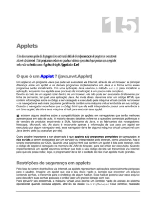 Applets
UmdosmaioresapelosdalinguagemJavaestánafacilidadedeimlpementaçãodeprogramasexecutáveis
atravésdaInternet.Taisprogramasrodamemqualquersistemaoperacionalquepossuaumnavegador
web,esãoconhecidoscomoApplets.(doinglêsApplicationLet)
O que é um Applet ? (java.awt.Applet)
Um applet é um programa Java que pode ser executado via Internet, através de um browser. A principal
diferença entre um applet e os demais programas implementados em Java é a forma como esses
programas serão inicializados. Em uma aplicação Java usamos o método main() para inicializar a
aplicação, enquanto nos applets esse processo de inicialização é um pouco mais complexo.
Devido ao fato de um applet rodar dentro de um browser, ele não pode ser executado diretamente por
linha de comando, tal qual uma aplicação Java. Ao invés disso, devemos criar um código HTML que
contém informações sobre o código a ser carregado e executado pela máquina virtual contida no browser
– os navegadores web mais populares geralmente contém uma máquina virtual embutida em seu código.
Quando o navegador reconhece que o código html que ele está interpretando possui uma referência a
um Java applet, ele ativa essa máquina virtual para executar esse applet.
? existem alguns detalhes sobre a compatibilidade de applets em navegadores que serão melhores
apresentados em sala de aula. A maioria desses detalhes refere-se a questões comerciais polêmicas e
de versões de produtos envolvendo a SUN, fabricante do Java, e as fabricantes dos navegadores:
Netscape, Microsoft, etc. Ao aluno é importante apenas a informação de que para um applet ser
executado por algum navegador web, esse navegador deve ter alguma máquina virtual compatível com
Java dentro dele (ou acessível por ele).
Outro detalhe importante a ser observado é que applets são programas completos de computador, e
não scripts a serem executados por um servidor ou interpretados pelo browser, como JavaScript, Asp e
scripts interpretados por CGIs. Quando uma página Html que contém um applet é lida pelo browser, todo
o código do Applet é carregado na memória da JVM do browser, para daí então ser executado. Quando
implementamos um applet devemos lembrar que todo o seu código deverá ser transmitido via Internet
para que ele possa rodar, logo, o programador deve ter o cuidado de não criar applets muito grandes.
Restrições de segurança em applets
Pelo fato de serem distribuídos via Internet, os applets representam aplicações potencialmente perigosas
para o usuário. Imagine um applet que leia o seu disco rígido e, sempre que encontrar um arquivo
contendo senhas, o transmita para o endereço de algum hacker. Esse hacker poderia usar esse arquivo
para descobrir suas senhas pessoais e então fazer um grande estrago com isso.
Para prevenir tais problemas, a máquina virtual Java exerce um controle rígido de acesso ao sistema
operacional quando executa applets, através da classe SecrityManager. Esse controle, realizado
15
 