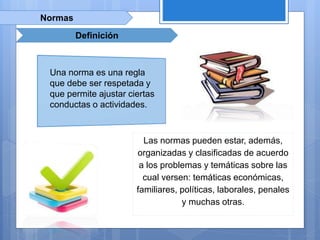 Normas
Definición
Las normas pueden estar, además,
organizadas y clasificadas de acuerdo
a los problemas y temáticas sobre las
cual versen: temáticas económicas,
familiares, políticas, laborales, penales
y muchas otras.
Una norma es una regla
que debe ser respetada y
que permite ajustar ciertas
conductas o actividades.
 