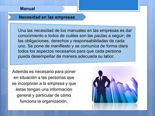 Manual
Necesidad en las empresas
Una las necesidad de los manuales en las empresas es dar
conocimiento a todos de cuáles son las pautas a seguir; de
las obligaciones, derechos y responsabilidades de cada
uno. Se pone de manifiesto y se comunica de forma clara
todos los aspectos necesarios para que cada persona
pueda desempeñar de manera adecuada su labor.
Además es necesario para poner
en situación a las personas que
se incorporan a la empresa y que
éstas tengan una información
general y particular de cómo
funciona la organización.
 
